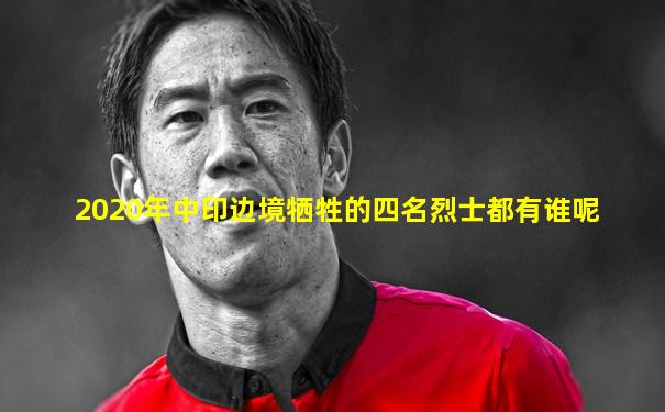 2020年中印边境牺牲的四名烈士都有谁呢