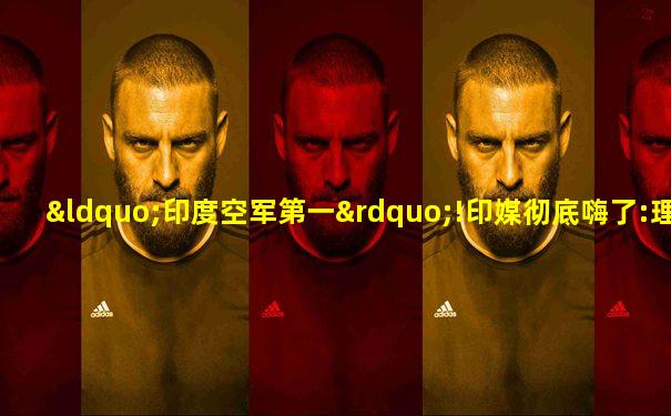 “印度空军第一”!印媒彻底嗨了:理由充足