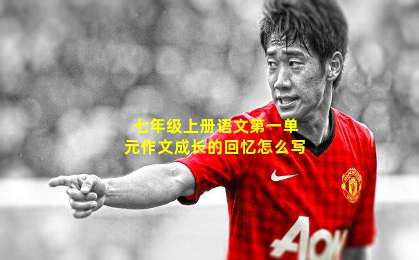 七年级上册语文第一单元作文成长的回忆怎么写