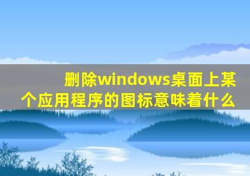 删除windows桌面上某个应用程序的图标意味着什么