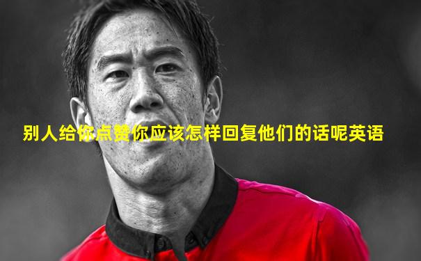 别人给你点赞你应该怎样回复他们的话呢英语