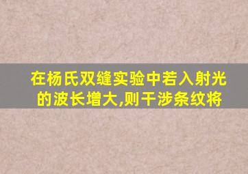 在杨氏双缝实验中若入射光的波长增大,则干涉条纹将