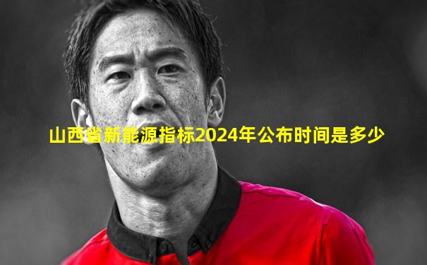 山西省新能源指标2024年公布时间是多少