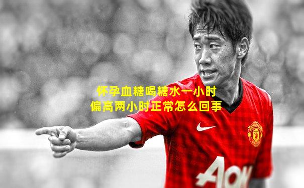 怀孕血糖喝糖水一小时偏高两小时正常怎么回事