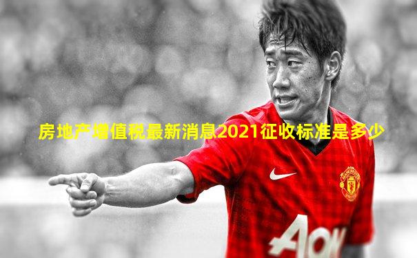 房地产增值税最新消息2021征收标准是多少