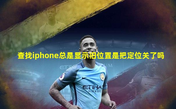 查找iphone总是显示旧位置是把定位关了吗