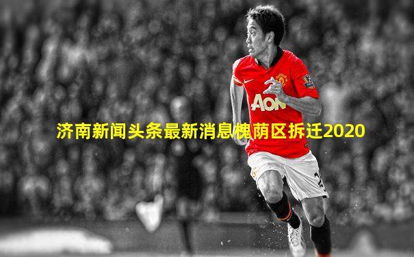 济南新闻头条最新消息槐荫区拆迁2020