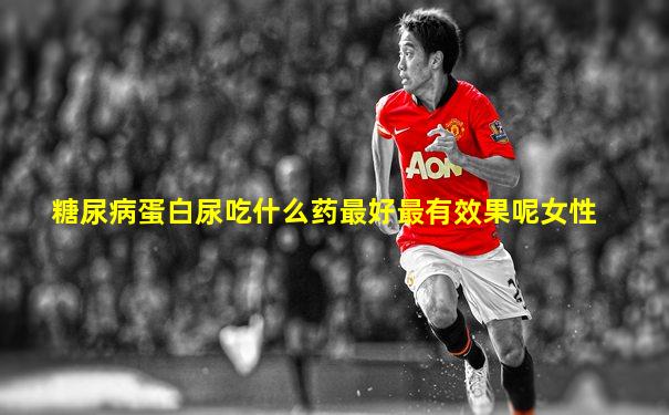 糖尿病蛋白尿吃什么药最好最有效果呢女性