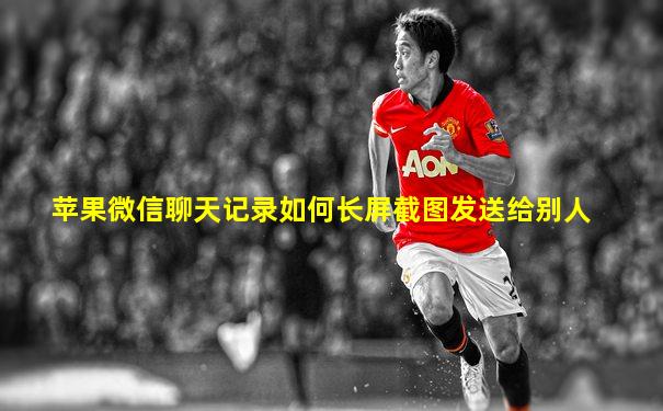 苹果微信聊天记录如何长屏截图发送给别人