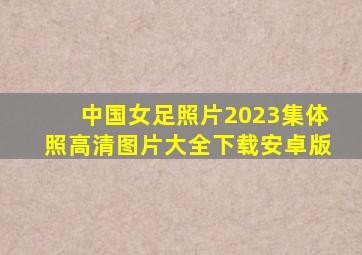 中国女足照片2023集体照高清图片大全下载安卓版