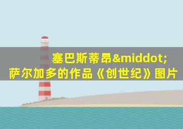 塞巴斯蒂昂·萨尔加多的作品《创世纪》图片