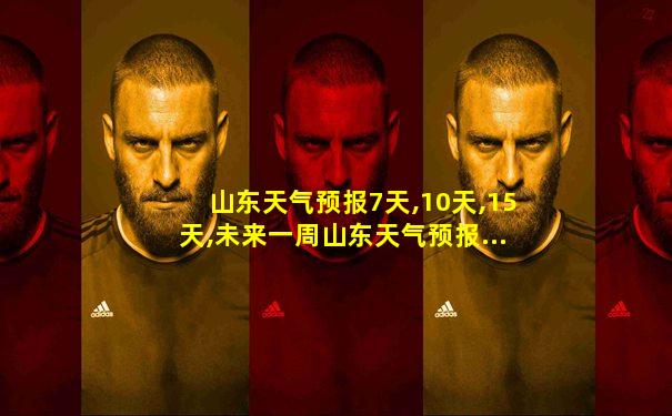 山东天气预报7天,10天,15天,未来一周山东天气预报...