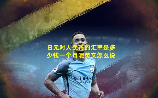 日元对人民币的汇率是多少钱一个月呢英文怎么说